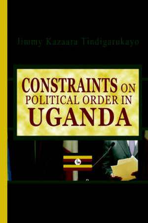 Constraints on Political Order in Uganda de Jimmy Kazaara Tindigarukayo (PhD)