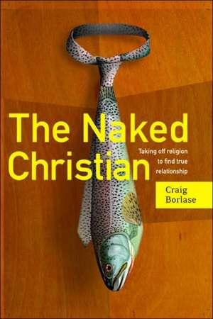 The Naked Christian: Taking Off Religion to Find True Relationship de Craig Borlase