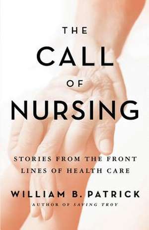 The Call of Nursing: Stories from the Front Lines of Health Care de William B. Patrick