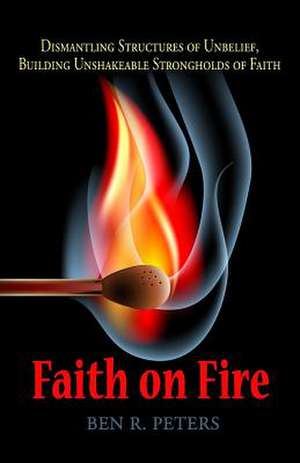 Faith on Fire: Dismantling Structures of Unbelief, Building Unshakeable Strongholds of Faith de Ben R. Peters