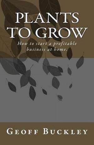 Plants to Grow: How to Start a Profitable Business at Home. de Geoff Buckley