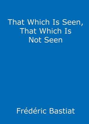 That Which Is Seen, That Which Is Not Seen de Frederic Bastiat