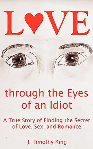 Love Through the Eyes of an Idiot: A True Story of Finding the Secret of Love, Sex, and Romance de J. Timothy King