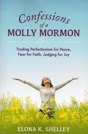 Confessions of a Molly Mormon: Trading Perfectionism for Peace, Fear for Faith, Judging for Joy de Elona K. Shelley