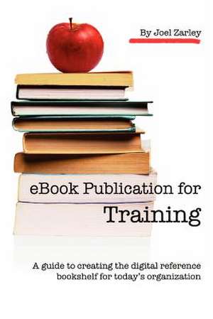 eBook Publication for Training: A Guide to Creating the Digital Reference Bookshelf for Today's Organization de Joel Zarley Zarley