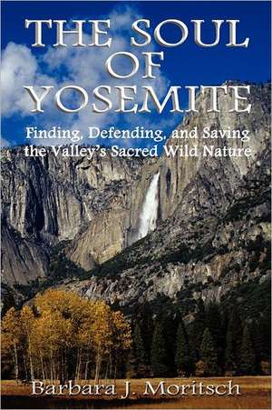 The Soul of Yosemite: Finding, Defending, and Saving the Valley's Sacred Wild Nature de Barbara J. Moritsch