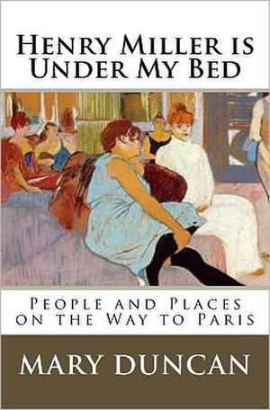 Henry Miller Is Under My Bed: People and Places on the Way to Paris de Mary Duncan