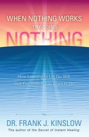 When Nothing Works Try Doing Nothing: How Learning to Let Go Will Get You Where You Want to Go de Frank J. Kinslow