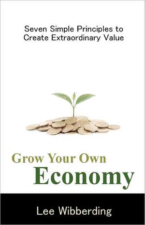 Grow Your Own Economy: Seven Simple Principles to Create Extraordinary Value de Lee Wibberding