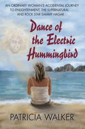 Dance of the Electric Humingbird: An Ordinary Woman's Accidental Journey to Enlightenment, the Supernatural, and Rock Star Sammy Hagar de Patricia Walker