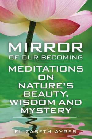 Mirror of Our Becoming: Meditations on Nature's Beauty, Wisdom and Mystery de Elizabeth Ayres