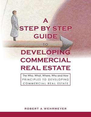 A Step by Step Guide to Developing Commercial Real Estate: The Who, What, Where, Why and How Principles to Developing Commercial Real Estate de Robert A. Wehrmeyer