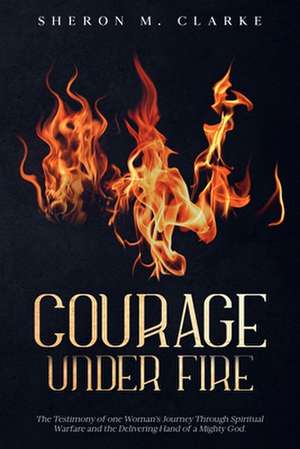 Courage Under Fire: The Testimony of One Woman's Journey Through Spiritual Warfare and the Delivering Hand of a Mighty God. de Rev Sheron M. Clarke