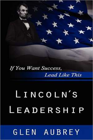 Lincoln's Leadership--If You Want Success, Lead Like This de Glen Aubrey