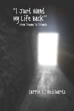 I Just Want My Life Back: From Trauma to Triumph de Carrie L. Reichartz