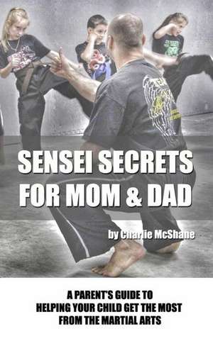 Sensei Secrets For Mom & Dad: A Parent's Guide To Helping Your Child Get The Most From The Martial Arts de Charlie McShane