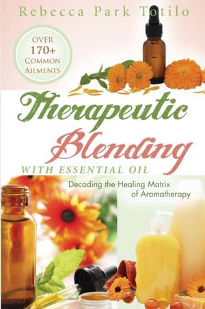 Therapeutic Blending with Essential Oil: Decoding the Healing Matrix of Aromatherapy de Rebecca Park Totilo