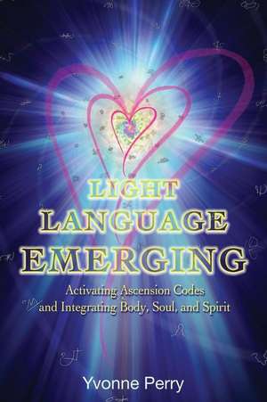 Light Language Emerging: Activating Ascension Codes and Integrating Body, Soul, and Spirit de Yvonne M. Perry