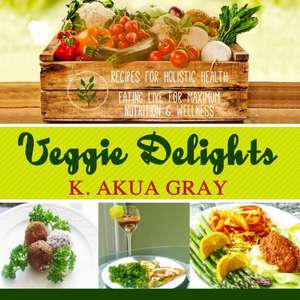 Veggie Delights: Recipes for Holistic Health, Eating Live for Maximum Nutrition and Wellness de K. Akua Gray