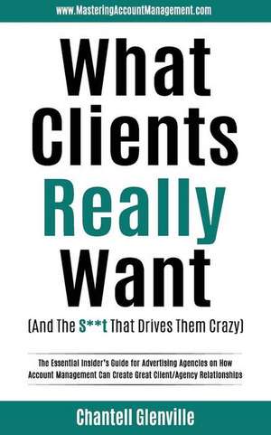 What Clients Really Want (And The S**t That Drives Them Crazy): The Essential Insider's Guide for Advertising Agencies on How Account Management Can C de Chantell Glenville