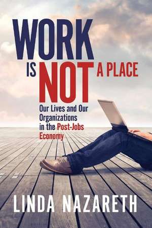 Work Is Not a Place: Our Lives and Our Organizations in the Post-Jobs Economy de Linda Nazareth