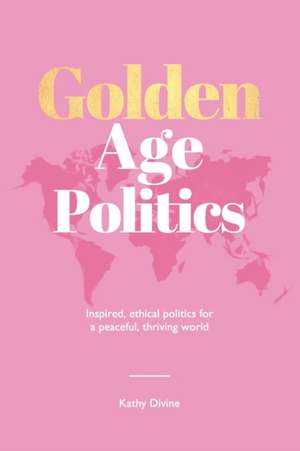 Golden Age Politics: Inspired, Ethical Politics for a Peaceful, Thriving World de Kathy Divine