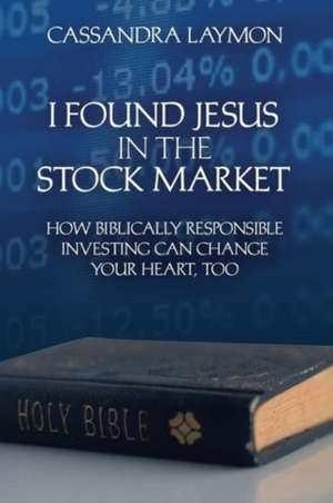 I Found Jesus in the Stock Market How Biblically Responsible Investing Can Change Your Heart, Too de Cassandra Laymon