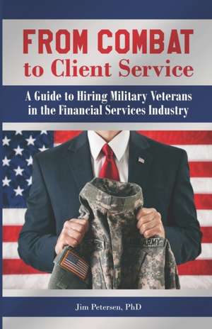 From Combat to Client Service: A Guide to Hiring Military Veterans to the Financial Services Industry de Jim Petersen