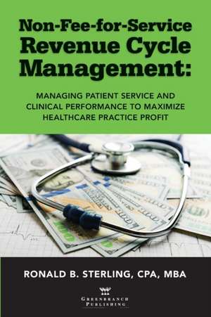 Non-Fee-for-Service Revenue Cycle Management: Managing Patient Service and Clinical Performance to Maximize Healthcare Practice Profit de Ronald Sterling