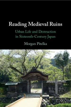 Reading Medieval Ruins: Urban Life and Destruction in Sixteenth-Century Japan de Morgan Pitelka