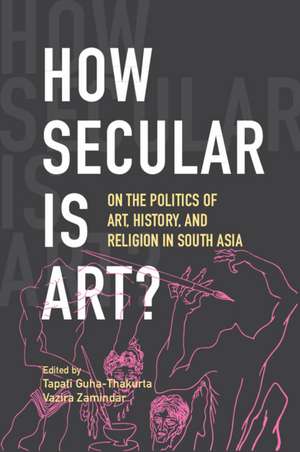 How Secular Is Art?: On the Politics of Art, History and Religion in South Asia de Tapati Guha-Thakurta