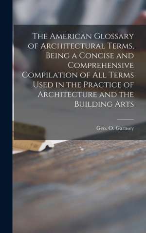 The American Glossary of Architectural Terms, Being a Concise and Comprehensive Compilation of All Terms Used in the Practice of Architecture and the de Geo O. (George O. ). Garnsey