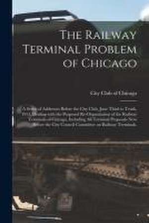 The Railway Terminal Problem of Chicago; a Series of Addresses Before the City Club, June Third to Tenth, 1913, Dealing With the Proposed Re-organizat de City Club of Chicago