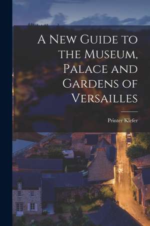 A New Guide to the Museum, Palace and Gardens of Versailles de Printer Klefer