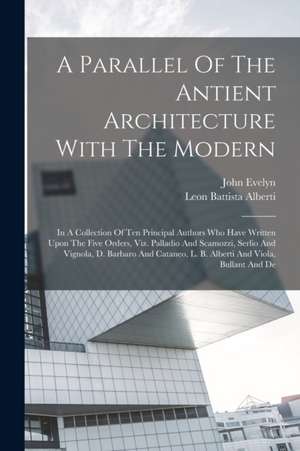 A Parallel Of The Antient Architecture With The Modern: In A Collection Of Ten Principal Authors Who Have Written Upon The Five Orders, Viz. Palladio de Leon Battista Alberti