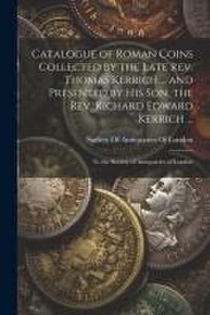 Catalogue of Roman Coins Collected by the Late Rev. Thomas Kerrich ... and Presented by His Son, the Rev. Richard Edward Kerrich ...: To the Society o de Society Of Antiquaries Of London