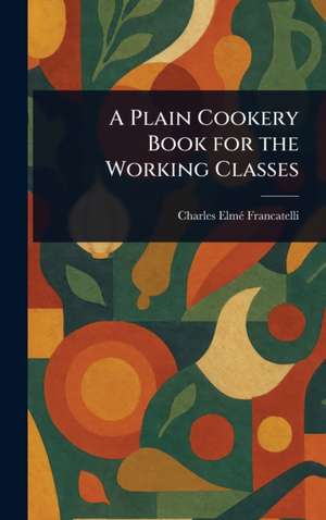 A Plain Cookery Book for the Working Classes de Charles Elmé Francatelli