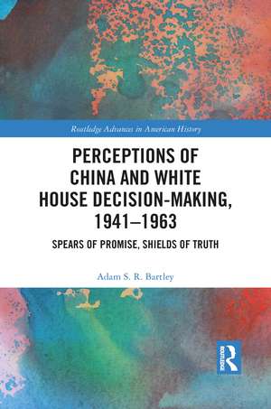 Perceptions of China and White House Decision-Making, 1941-1963: Spears of Promise, Shields of Truth de Adam S.R. Bartley