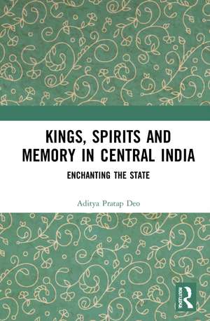 Kings, Spirits and Memory in Central India: Enchanting the State de Aditya Pratap Deo