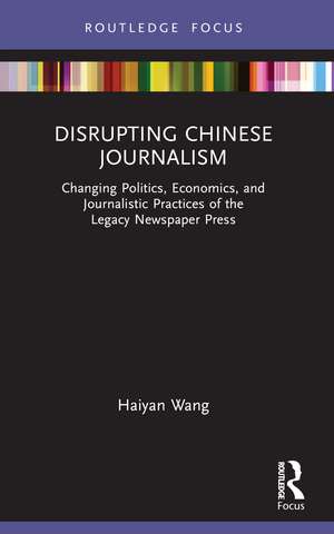 Disrupting Chinese Journalism: Changing Politics, Economics, and Journalistic Practices of the Legacy Newspaper Press de Haiyan Wang