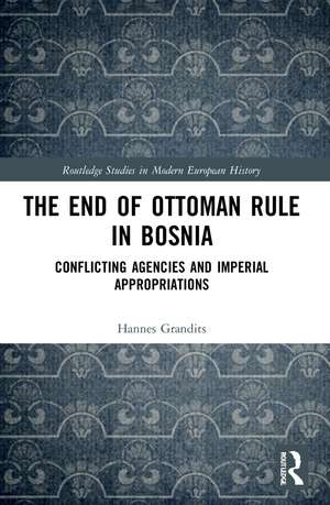 The End of Ottoman Rule in Bosnia: Conflicting Agencies and Imperial Appropriations de Hannes Grandits