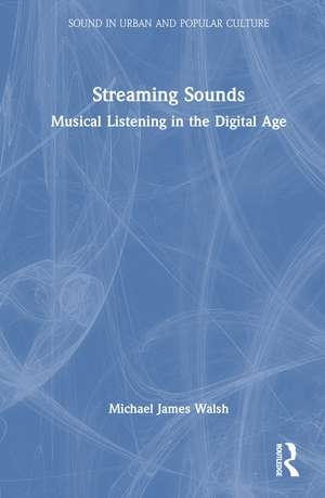 Streaming Sounds: Musical Listening in the Digital Age de Michael James Walsh