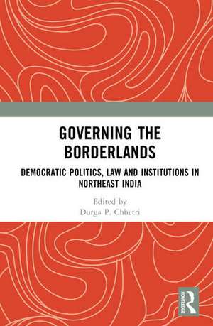 Governing the Borderlands: Democratic Politics, Law and Institutions in Northeast India de Durga Prasad Chhetri