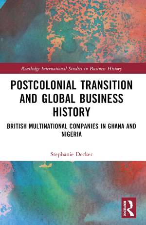 Postcolonial Transition and Global Business History: British Multinational Companies in Ghana and Nigeria de Stephanie Decker