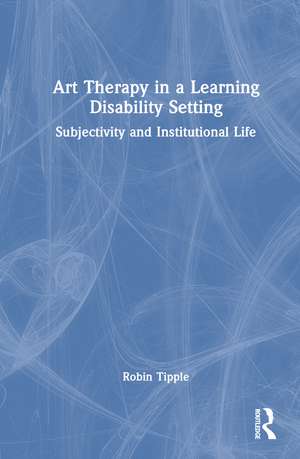 Art Therapy in a Learning Disability Setting: Subjectivity and Institutional Life de Robin Tipple