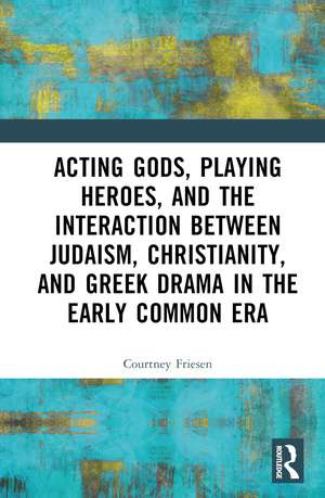 Acting Gods, Playing Heroes, and the Interaction between Judaism, Christianity, and Greek Drama in the Early Common Era de Courtney J. P. Friesen