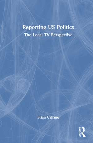 Reporting US Politics: The Local TV Perspective de Brian Calfano