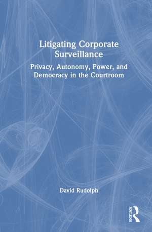 Litigating Corporate Surveillance: Privacy, Autonomy, Power, and Democracy in the Courtroom de David Rudolph