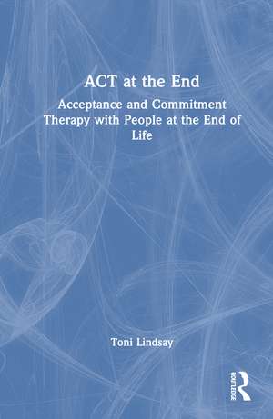 ACT at the End: Acceptance and Commitment Therapy with People at the End of Life de Toni Lindsay