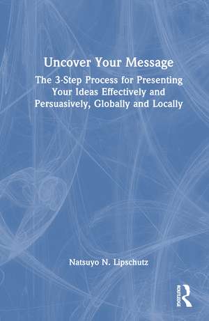 Uncover Your Message: The 3-Step Process for Presenting Your Ideas Effectively and Persuasively, Globally and Locally de Natsuyo N. Lipschutz